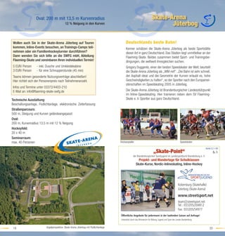 Oval: 200 m mit 13,5 m Kurvenradius                                                                      Skate-Arena
                                            12 % Neigung in den Kurven                                                             Jüterbog

 Wollen auch Sie in der Skate-Arena Jüterbog auf Touren                                     Deutschlands beste Bahn!
 kommen, Inline-Events besuchen, an Trainings-Camps teil-                                   Kenner schätzen die Skate-Arena Jüterbog als beste Sportstätte
 nehmen oder ein Familienhockeyturnier durchführen?                                         dieser Art in ganz Deutschland. Das Stadion liegt unmittelbar an der
 Dann wenden Sie sich bitte an die SWFG mbH, Abteilung                                      Flaeming-Skate. Beides zusammen bietet Sport- und Trainingsbe-
 Flaeming-Skate und vereinbaren Ihren individuellen Termin!                                 dingungen, die weltweit ihresgleichen suchen.
 5 EUR/ Person     - inkl. Dusche und Umkleidekabine                                        Gregory Duggento, einer der besten Speedskater der Welt, beurteilt
 3 EUR/ Person     - für eine Schnupperstunde (45 min)                                      die Skate-Arena Jüterbog als „WM-reif“. „Die Bahn ist sehr schnell,
 Teams können gesonderte Nutzungsverträge abschließen!                                      der Asphalt ideal und die Geometrie der Kurven erlaubt es, hohe
 Hier richtet sich der Personenpreis nach Teilnehmeranzahl.                                 Geschwindigkeiten zu halten“, so der Sportler nach den Europamei-
                                                                                            sterschaften im Speedskating 2005 in Jüterbog.
 Infos und Termine unter 03372/4403-210
 E-Mail an: info@ﬂaeming-skate-swfg.de                                                      Die Skate-Arena Jüterbog ist Brandenburgischer Landesstützpunkt
                                                                                            im Inline-Speedskating. Hier trainieren neben dem SV Flaeming-
Technische Ausstattung:                                                                     Skate e. V. Sportler aus ganz Deutschland.
Beschallungsanlage, Flutlichtanlage, elektronische Zeiterfassung
Straßenparcours:
500 m, Steigung und Kurven geländeangepasst
Oval:
200 m, Kurvenradius 13,5 m mit 12 % Neigung
Hockeyfeld:
20 x 40 m
Seminarraum:
max. 40 Personen                                                                       Hockeyspieler                                                           Speedskater

                                                                                                                                                                                   Karte:C2+B3
                                                                                                                              „Skate-Point“
                                                                                                     der Brandenburgischen Sportjugend im Landessportbund Brandenburg e. V.
                                                                                                          Projekt- und Wandertage für Schulklassen
                                                                                                        Skate-Kurse, Nordic-Inlineskating, Inline-Hockey




                                                                                                                                                            Kolzenburg (Skatehalle)
                                                                                                                                                            Jüterbog (Skate-Arena)
                                                                                                                                                            www.streetsport.net
                                                                                                                                                            team@streetsport.net
                                                                                                                                                            Tel.: 033205/204812
                                                                                                                                                            Fax: 033205/54977
                                                                                       Öffentliche Angebote für jedermann in der laufenden Saison auf Anfrage!
                                                                                       Unterstützt durch das Ministerium für Bildung, Jugend und Sport des Landes Brandenburg.


 19                       Vogelperspektive: Skate-Arena Jüterbog mit Flutlichtanlage                                                                                                  20
 