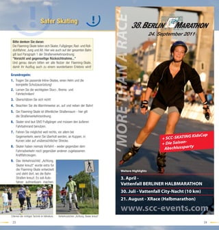 MORE THAN A RACE‘
                              Safer Skating

 Bitte denken Sie daran:
 Die Flaeming-Skate teilen sich Skater, Fußgänger, Rad- und Roll-
 stuhlfahrer, Jung und Alt. Hier wie auch auf der gesamten Bahn
 gilt laut Paragraph 1 der Straßenverkehrsordnung:
 "Vorsicht und gegenseitige Rücksichtnahme..."
 Und genau darum bitten wir alle Nutzer der Flaeming-Skate,
 damit ihr Ausﬂug auch zu einem wunderbaren Erlebnis wird!

Grundregeln:
1. Tragen Sie passende Inline-Skates, einen Helm und die
   komplette Schutzausrüstung!
2. Lernen Sie die wichtigsten Sturz-, Brems- und
   Fahrtechniken!
3. Überschätzen Sie sich nicht!
4. Beachten Sie die Warnhinweise an, auf und neben der Bahn!
5. Die Flaeming-Skate ist öffentlicher Straßenraum - hier gilt
   die Straßenverkehrsordnung.
6. Skater sind laut StVO Fußgänger und müssen den äußeren
   Fahrbahnrand benutzen.
7. Fahren Sie möglichst weit rechts, vor allem bei
                                                                                                                                       G KidsCup
                                                                                                                         + SCC-SKATIN
   Gegenverkehr, wenn Sie überholt werden, an Kuppen, in
   Kurven oder auf unübersichtlicher Strecke.
                                                                                                                         + Die Saison-
                                                                                                                                         y
                                                                                                                          Abschlusspart
8. Skater haben niemals Vorfahrt - weder gegenüber dem
                                                                                          ‚

   Fahrradverkehr noch gegenüber anderen zugelassenen
   Kraftfahrzeugen.
9. Das Verkehrsschild „Achtung,
   Skater kreuzt“ wurde extra für
   die Flaeming-Skate entwickelt                                                                    Weitere Highlights
   und steht dort, wo die Bahn
   Straßen kreuzt. Es soll Auto-                                                                    3. April -
   fahrer aufmerksam machen.
                                                                                                    Vattenfall BERLINER HALBMARATHON
                                                                                                    30. Juli - Vattenfall City-Nacht (10 km)
                                                                                                    21. August - XRace (Halbmarathon)

                                                                                                    www.scc-events.com
Erlernen der richtigen Technik im Inlinekurs   Verkehrszeichen „Achtung, Skater kreuzt“

 23                                                                                                                                            24
 