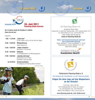 10 Jahre RK2                                                                                Vereine



                     RK2
                                  24. Juni 2011
                                  Flaeming-Skate-Sommer
                                                                                                  Vorsitzende: Doreen Rothe
Vor 10 Jahren wurde der Rundkurs 2 eröffnet.
                                                                            Postanschrift: c/o SWFG Abt. Flaeming-Skate, 14913 Jüterbog, Markt 15/16
Feiern Sie mit uns!                                                                     Tel.: 03372/4403-210, Fax.: 03372/4403-220
                                                                                               E-Mail: info@sv-ﬂaeming-skate.de
Programm:
                                                                                              www.sv-ﬂaeming-skate.de
 9.00 - 11.30 Uhr    „Schul-Tour“
                     auf die Skates und los mit den Kids der Region                  Kinder- und Erwachsenentraining für jedermann
                                                                                               unter professioneller Anleitung!
12.00 - 13.00 Uhr    Mittagsstärkung                                                 Kinder: Dienstag 17-19 Uhr und Mittwoch 17-19 Uhr
                     Skater-Sallat & Co                                                 Erwachsene und Junioren: Mittwoch 19-21 Uhr
                                                                                                     Skate-Arena Jüterbog
13.30 - 15.00 Uhr    „Radler & Rentner“
                     gemütliche 12 km-Runde
15.30 - 16.30 Uhr    Kaffeezeit
                     der Selbstgebackene mit Bühnenprogramm
17.00 - 18.00 Uhr    „Speedig unterwegs“
                     gemeinsame Tour mit dem
                     Speedteam Flaeming-Skate
      ab 18.30 Uhr   Sommernachtstanz
                     mit Grillgenuss & Flaeming-Skate-Fotoshow
                                                     (Änderungen möglich)




                                                                                      Förderverein Flaeming-Skate e. V.
                                                                             Der Verband der Dienstleister an der Flaeming-Skate.
                                                                             Folgen Sie dem Logo auf den Wegweisern
                                                                                          an der Strecke!
                                                                                                 Vorsitzender: Helmut Marufke
                                                                                       14913 Niedergörsdorf OT Oehna, Am Freibad 2
                                                                                         Tel.: 033742/61632, Fax.: 033742/61633
                                                                                       Mobil: 0162/7968835, E-Mail: fs-verein@gmx.de
                                                                                     www.ﬂaeming-skate.de, Link: Förderverein
 27                                                                                                                                             28
 