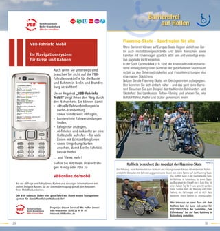Barrierefrei
                                                                                                                      auf Rollen

                                                                                       Flaeming-Skate - Sportregion für alle
                 VBB-Fahrinfo Mobil
                                                                                       Ohne Barrieren können auf Europas Skate-Region südlich von Ber-
                                                                                       lin auch mobilitätseingeschränkte und ältere Menschen sowie
                 Ihr Navigationssystem                                                 Familien mit Kinderwagen sportlich aktiv sein und vielseitige krea-
                 für Busse und Bahnen                                                  tive Angebote leicht erreichen.
                                                                                       In der Stadt Dahme/Mark z. B. führt der Innenstadtrundkurs barrie-
                                                                                       refrei entlang dem grünen Gürtel an der gut erhaltenen Stadtmauer
                                     Auch wenn Sie unterwegs sind
                                                                                       vorbei zu den Sehenswürdigkeiten und Freizeiteinrichtungen des
                                     brauchen Sie nicht auf die VBB-
                                                                                       charmanten Städtchens.
                                     Fahrplanauskünfte für die Busse
                                                                                       Nutzen Sie die Flaeming-Skate, um Gleichgesinnten zu begegnen.
                                     und Bahnen in Berlin und Branden-
                                                                                       Hier kommen Sie sich einfach näher - und das ganz ohne Barrie-
                                     burg verzichten!
                                                                                       ren! Besuchen Sie zum Beispiel das traditionelle Behinderten- und
                                     Unser Angebot „VBB-Fahrinfo                       Skaterfest des Landkreises Teltow-Fläming und erleben Sie, wie
                                     Mobil“ zeigt Ihnen den Weg durch                  Rollstuhlfahrer, Radler und Skater gemeinsam feiern.
                                     den Nahverkehr. Sie können damit
                                     • aktuelle Fahrverbindungen in
                                       Berlin-Brandenburg
                                       sowie bundesweit abfragen,
                                     • barrierefreie Fahrverbindungen
                                       ﬁnden,
                                     • Fahrpreise anzeigen,
                                     • Abfahrten und Ankünfte an einer
                                       Haltestelle aufrufen – für viele
                                       Linien mit Echtzeitfahrplänen
                                     • sowie Umgebungskarten
                                       ansehen, damit Sie Ihr Fahrtziel
                                       besser ﬁnden
                                     … und Vieles mehr!
                                                                                                                                                                              Karte:C2
                                     Surfen Sie mit Ihrem internetfähi-                   Rollﬁets bereichert das Angebot der Flaeming-Skate
                                     gen Handy oder PDA zu
                                                                                Das Fahrzeug - eine Kombination aus Rollstuhl und leistungsstarkem Fahrrad mit modernster Technik -
                                                                                ermöglicht Menschen mit Behinderung gemeinsame Touren mit einem Partner auf der Flaeming-Skate.
                                     VBBonline.de/mobil                                                                                 Das Rollﬁetz kann in der Gaststätte der Fami-
                                                                                                                                        lie Kuhlmey in Kolzenburg für einen Tages-
     Bei der Abfrage von Fahrplänen, Karten und sonstigen Informationen ent-                                                            ausﬂug gegen ein Entgelt von 4 Euro bzw. für
     stehen lediglich Kosten für die Datenübertragung gemäß den Angaben                                                                 einen halben Tag für 2 Euro gebucht werden.
     Ihres Mobilfunkanbieters.                                                                                                          Diese Summe dient der Wartung und Unter-
                                                                                                                                        haltung des Fahrzeuges und ist nicht dazu
     Der VBB wünscht Ihnen eine gute Fahrt mit Ihrem neuen Navigations-                                                                 bestimmt, einen Gewinn zu erwirtschaften.
     system für den öffentlichen Nahverkehr!
                                                                                                                                        Wer Interesse an einer Tour mit dem
                                                                                                                                        Rollﬁets hat, der kann sich unter Tel:
                                  Fragen zu diesem Service? Wir helfen Ihnen!
                                                                                                                                        03371/610729 in der Gaststätte „Zum
                                  VBB-Infocenter: (030) 25 41 41 41
                                  Internet: VBBonline.de
                                                                                                                                        Eichenkranz“ bei der Fam. Kuhlmey in
                                                                                                                                        Kolzenburg anmelden.

29                                                                                                                                                                           30
 