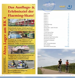 Karte:3A


                                                                                                         Inhalt

               Erlebnis für alle . . . . . . . . . . . . . . . . . . . . . . . . . . . . . . . . . . . . . . . . . . . . . . . . . . . . . . . . . . . . . .2
               Rundkurs 1 . . . . . . . . . . . . . . . . . . . . . . . . . . . . . . . . . . . . . . . . . . . . . . . . . . . . . . . . . . . . . . . . . . .3
               Rundkurs 2 . . . . . . . . . . . . . . . . . . . . . . . . . . . . . . . . . . . . . . . . . . . . . . . . . . . . . . . . . . . . . . . . . . .6
               Rundkurs 3 . . . . . . . . . . . . . . . . . . . . . . . . . . . . . . . . . . . . . . . . . . . . . . . . . . . . . . . . . . . . . . . . . .8
               Rundkurs 4 . . . . . . . . . . . . . . . . . . . . . . . . . . . . . . . . . . . . . . . . . . . . . . . . . . . . . . . . . . . . . . . .10
               Rundkurs 5 . . . . . . . . . . . . . . . . . . . . . . . . . . . . . . . . . . . . . . . . . . . . . . . . . . . . . . . . . . . . . . . . .12
               Rundkurs 6 . . . . . . . . . . . . . . . . . . . . . . . . . . . . . . . . . . . . . . . . . . . . . . . . . . . . . . . . . . . . . . . . .14
               S-Wege/Radfernwege . . . . . . . . . . . . . . . . . . . . . . . . . . . . . . . . . . . . . . . . . . . . . . . . . . . .16
               Skate-Arena . . . . . . . . . . . . . . . . . . . . . . . . . . . . . . . . . . . . . . . . . . . . . . . . . . . . . . . . . . . . . . . .18
               Flaeming-Skate - english information . . . . . . . . . . . . . . . . . . . . . . . . . . . . . . . .20
               Safer Skating . . . . . . . . . . . . . . . . . . . . . . . . . . . . . . . . . . . . . . . . . . . . . . . . . . . . . . . . . . . . . .22
               Termine 2011 . . . . . . . . . . . . . . . . . . . . . . . . . . . . . . . . . . . . . . . . . . . . . . . . . . . . . . . . . . . . .24
               10 Jahre Flaeming-Skate . . . . . . . . . . . . . . . . . . . . . . . . . . . . . . . . . . . . . . . . . . . . . . .26
               Flaeming-Skate Vereine . . . . . . . . . . . . . . . . . . . . . . . . . . . . . . . . . . . . . . . . . . . . . . . . . .27
               Barrierefrei auf Rollen . . . . . . . . . . . . . . . . . . . . . . . . . . . . . . . . . . . . . . . . . . . . . . . . . . .29
               Unterstützung Projekt Flaeming-Skate . . . . . . . . . . . . . . . . . . . . . . . . . . . . . . . .31
               Übernachtung & Gastronomie . . . . . . . . . . . . . . . . . . . . . . . . . . . . . . . . . . . . . . . . . .32
               Freizeitspaß & Ausﬂugsziele . . . . . . . . . . . . . . . . . . . . . . . . . . . . . . . . . . . . . . . . . . .40
               Camping . . . . . . . . . . . . . . . . . . . . . . . . . . . . . . . . . . . . . . . . . . . . . . . . . . . . . . . . . . . . . . . . . . . .41
               Camp- und Veranstaltungstipps . . . . . . . . . . . . . . . . . . . . . . . . . . . . . . . . . . . . . . . .41
               Infos & Kontakte . . . . . . . . . . . . . . . . . . . . . . . . . . . . . . . . . . . . . . . . . . . . . . . . . . . . . . . . . .46
               Übersichtskarte Flaeming-Skate . . . . . . . . . . . . . . . . . . . . . . . . . . . . . . . . . . . .Umschlag




1                                                                                                                                                                  2
 