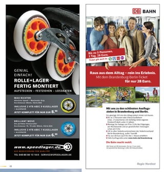 GENIAL
     EINFACH!
     ROLLE+LAGER
     FERTIG MONTIERT
     AUFSTECKEN – FESTZIEHEN – LOSSKATEN

     MAX RICHTER
     Absolute Speed • Maximaler Grip
     Durchmesser 80mm, Här te 84A

     INKLUSIVE 2 HTB ABEC 9 KUGELLAGER
     + ALUSPACER

     J ETZT KOMPLETT FÜR NUR EUR                       8.90

     BRILLIANT MOVE
     Die per fekte Fitnessrolle!
     Durchmesser 76, 78 oder 80mm, Här te 82A

     INKLUSIVE 2 HTB ABEC 7 KUGELLAGER
     + ALUSPACER

     J ETZT KOMPLETT FÜR NUR EUR                       6.90


     AU S B E G E I S T E R U N G F Ü R Q UA L I TÄT

     TEL 040-80 80 13 10-0 · SERVICE@SPEEDLAGER.DE




49
 