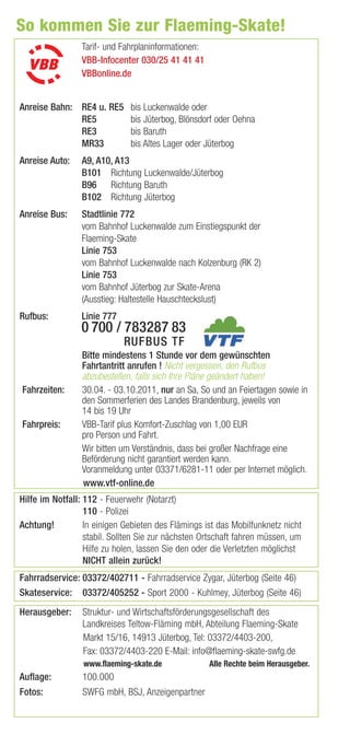 So kommen Sie zur Flaeming-Skate!
                 Tarif- und Fahrplaninformationen:
                 VBB-Infocenter 030/25 41 41 41
                 VBBonline.de


Anreise Bahn: RE4 u. RE5      bis Luckenwalde oder
              RE5             bis Jüterbog, Blönsdorf oder Oehna
              RE3             bis Baruth
              MR33            bis Altes Lager oder Jüterbog
Anreise Auto:    A9, A10, A13
                 B101 Richtung Luckenwalde/Jüterbog
                 B96 Richtung Baruth
                 B102 Richtung Jüterbog
Anreise Bus:     Stadtlinie 772
                 vom Bahnhof Luckenwalde zum Einstiegspunkt der
                 Flaeming-Skate
                 Linie 753
                 vom Bahnhof Luckenwalde nach Kolzenburg (RK 2)
                 Linie 753
                 vom Bahnhof Jüterbog zur Skate-Arena
                 (Ausstieg: Haltestelle Hauschteckslust)
Rufbus:          Linie 777
                 0 700 / 783287 83
                             RUFBUS TF
                 Bitte mindestens 1 Stunde vor dem gewünschten
                 Fahrtantritt anrufen ! Nicht vergessen, den Rufbus
                 abzubestellen, falls sich Ihre Pläne geändert haben!
Fahrzeiten:      30.04. - 03.10.2011, nur an Sa, So und an Feiertagen sowie in
                 den Sommerferien des Landes Brandenburg, jeweils von
                 14 bis 19 Uhr
Fahrpreis:       VBB-Tarif plus Komfort-Zuschlag von 1,00 EUR
                 pro Person und Fahrt.
                 Wir bitten um Verständnis, dass bei großer Nachfrage eine
                 Beförderung nicht garantiert werden kann.
                 Voranmeldung unter 03371/6281-11 oder per Internet möglich.
                 www.vtf-online.de
Hilfe im Notfall: 112 - Feuerwehr (Notarzt)
                  110 - Polizei
Achtung!          In einigen Gebieten des Flämings ist das Mobilfunknetz nicht
                  stabil. Sollten Sie zur nächsten Ortschaft fahren müssen, um
                  Hilfe zu holen, lassen Sie den oder die Verletzten möglichst
                  NICHT allein zurück!
Fahrradservice: 03372/402711 - Fahrradservice Zygar, Jüterbog (Seite 46)
Skateservice: 03372/405252 - Sport 2000 - Kuhlmey, Jüterbog (Seite 46)
Herausgeber:     Struktur- und Wirtschaftsförderungsgesellschaft des
                 Landkreises Teltow-Fläming mbH, Abteilung Flaeming-Skate
                 Markt 15/16, 14913 Jüterbog, Tel: 03372/4403-200,
                 Fax: 03372/4403-220 E-Mail: info@ﬂaeming-skate-swfg.de
                 www.flaeming-skate.de               Alle Rechte beim Herausgeber.
Auflage:         100.000
Fotos:           SWFG mbH, BSJ, Anzeigenpartner
 