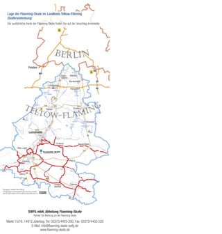 Lage der Flaeming-Skate im Landkreis Teltow-Fläming
(Südbrandenburg)
Die ausführliche Karte der Flaeming-Skate finden Sie auf der Umschlag-Innenseite




                  SWFG mbH, Abteilung Flaeming-Skate
                      Partner für Werbung an der Flaeming-Skate

Markt 15/16, 14913 Jüterbog, Tel: 03372/4403-200, Fax: 03372/4403-220
                  E-Mail: info@ﬂaeming-skate-swfg.de
                         www.ﬂaeming-skate.de
 