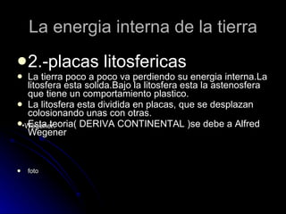 La energia interna de la tierra 2.-placas litosfericas La tierra poco a poco va perdiendo su energia interna.La litosfera esta solida.Bajo la litosfera esta la astenosfera que tiene un comportamiento plastico. La litosfera esta dividida en placas, que se desplazan colosionando unas con otras. Esta teoria( DERIVA CONTINENTAL )se debe a Alfred Wegener foto Wegener. 