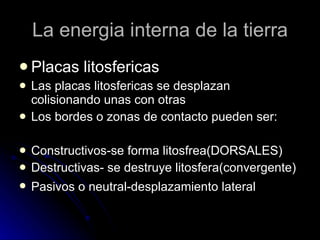 La energia interna de la tierra Placas litosfericas Las placas litosfericas se desplazan colisionando unas con otras Los bordes o zonas de contacto pueden ser: Constructivos-se forma litosfrea(DORSALES) Destructivas- se destruye litosfera(convergente) Pasivos o neutral-desplazamiento lateral   
