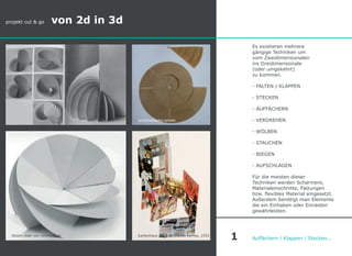 Es existieren mehrere
gängige Techniken um
vom Zweidimensionalen
ins Dreidimensionale
(oder umgekehrt)
zu kommen.
- FALTEN / KLAPPEN
- STECKEN
- AUFFÄCHERN
- VERDREHEN
- WÖLBEN
- STAUCHEN
- BIEGEN
- AUFSCHLAGEN
Für die meisten dieser
Techniken werden Scharniere,
Materialeinschnitte, Falzungen
bzw. flexibles Material eingesetzt.
Außerdem benötigt man Elemente
die ein Einhaken oder Einrasten
gewährleisten.
Auffächern / Klappen / Stecken...
projekt cut & go von 2d in 3d
1
archimedische spirale
kartenhaus von charles eames, 1952bloom chair von rerang park
 