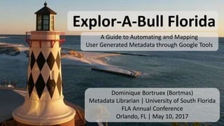Explor-A-Bull Florida
A Guide to Automating and Mapping
User Generated Metadata through Google Tools
Dominique Bortruex (Bortmas)
Metadata Librarian | University of South Florida
FLA Annual Conference
Orlando, FL | May 10, 2017
 