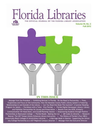 Volume 55, No. 2
                                                                                               Fall 2012




                                       IN THIS ISSUE
     Message from the President • Exhibiting Kerouac in Florida: On the Road to Partnership • Fines,
    Forgiveness and Focus on the Community: How the Manatee County Public Library System is Fostering
  Relationships In and Outside of the Library • Can You Read One Book This Summer? A Summer Reading
 Program for Adults • Floridiana with a Twist: Viva Florida! • Florida Digital Newspaper Library: Library
          and Publisher Partnerships for Access and Preservation • Results from the ACRL Scholarly
   Communication 101 Road Show, and CoLAB Planning Session • Empowering Students through Positive
                                                     ®



 Partnerships at Rasmussen College • Florida Reads: Making the Cut • QR Codes & Libraries • Research
    Rescue: The USF Tampa Library Enhances Library Instruction • The History of Florida’s Four HBCU
(Historically Black Colleges & Universities) Libraries • A Marriage Made in Heaven: Supporting the Univer-
    sity-College Partnership as a UCF Regional Campus Librarian • Message from the Executive Director
 