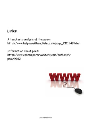Links:

A teacher's analysis of the poem:
http://www.helpmewithenglish.co.uk/page_2111249.html

Information about poet:
http://www.contemporarywriters.com/authors/?
p=auth162




                      Links and References
 