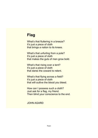 Flag
What’s that fluttering in a breeze?
It’s just a piece of cloth
that brings a nation to its knees.

What’s that unfurling from a pole?
It’s just a piece of cloth
that makes the guts of men grow bold.

What’s that rising over a tent?
It’s just a piece of cloth
that dares the coward to relent.

What’s that flying across a field?
It’s just a piece of cloth
that will outlive the blood you bleed.

How can I possess such a cloth?
Just ask for a flag, my friend.
Then blind your conscience to the end.


JOHN AGARD




                   Poem
 