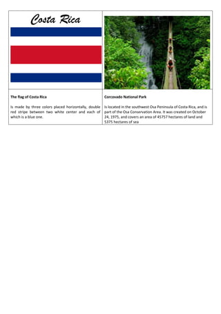 Costa Rica

The flag of Costa Rica

Corcovado National Park

Is made by three colors placed horizontally, double Is located in the southwest Osa Peninsula of Costa Rica, and is
red stripe between two white center and each of part of the Osa Conservation Area. It was created on October
which is a blue one.
24, 1975, and covers an area of 45757 hectares of land and
5375 hectares of sea

 