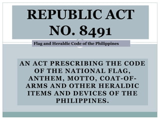 AN ACT PRESCRIBING THE CODE
OF THE NATIONAL FLAG,
ANTHEM, MOTTO, COAT-OF-
ARMS AND OTHER HERALDIC
ITEMS AND DEVICES OF THE
PHILIPPINES.
REPUBLIC ACT
NO. 8491
Flag and Heraldic Code of the Philippines
 