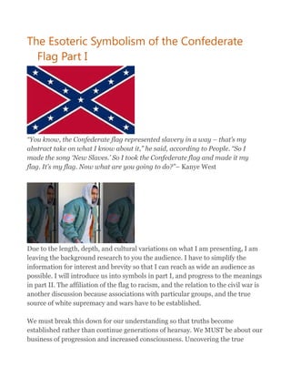 The Esoteric Symbolism of the Confederate
Flag Part I
“You know, the Confederate flag represented slavery in a way – that’s my
abstract take on what I know about it,” he said, according to People. “So I
made the song ‘New Slaves.’ So I took the Confederate flag and made it my
flag. It’s my flag. Now what are you going to do?”– Kanye West
Due to the length, depth, and cultural variations on what I am presenting, I am
leaving the background research to you the audience. I have to simplify the
information for interest and brevity so that I can reach as wide an audience as
possible. I will introduce us into symbols in part I, and progress to the meanings
in part II. The affiliation of the flag to racism, and the relation to the civil war is
another discussion because associations with particular groups, and the true
source of white supremacy and wars have to be established.
We must break this down for our understanding so that truths become
established rather than continue generations of hearsay. We MUST be about our
business of progression and increased consciousness. Uncovering the true
 