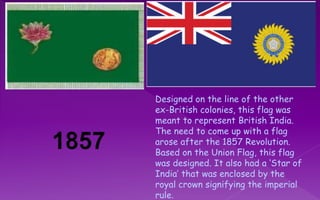 Designed on the line of the other
ex-British colonies, this flag was
meant to represent British India.
The need to come up with a flag
arose after the 1857 Revolution.
Based on the Union Flag, this flag
was designed. It also had a ‘Star of
India’ that was enclosed by the
royal crown signifying the imperial
rule.
 