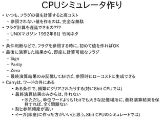 CPUシミュレータ作り
●
いつも、フラグの値を計算すると高コスト
– 参照されない値を作るのは、完全な無駄
●
フラグ計算を遅延できるの???
– UNIXマガジン 1992年6月 竹岡ネタ
–
●
条件判断などで、フラグを参照する時に、初めて値を作ればOK
●
最後に演算した結果から、即座に計算可能なフラグ
– Sign
– Parity
– Zero
– 最終演算結果のみ記憶しておけば、参照時にローコストに生成できる
●
Carryは、ワードの外にある
●
ある条件で、頻繁にクリアされたりする(特に8bit CPUでは)
●
最終演算結果のみからは、作れない
●
※ただし、単位ワードよりも1bitでも大きな記憶場所に、最終演算結果を保
持すれば、全く問題ない
●
割と参照頻度が高い
●
イーガ(即座)に作った方がいい(と思う。8bit CPUのシミュレートでは)
 
