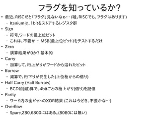 フラグを知っているか?
●
最近、RISCだと「フラグ」見ないなぁ… (嘘。RISCでも、フラグはあります)
– Itaniumは、1bitをストアするレジスタ群
●
Sign
– 符号,ワードの最上位ビット
– これは、不要か… MSB(最上位ビット)をテストするだけ
●
Zero
– 演算結果が0か? 基本的
●
Carry
– 加算して、桁上がりがワードから溢れたビット
●
Borrow
– 減算で、桁下りが発生した(上位桁からの借り)
●
Half Carry (Half Borrow)
– BCD加(減)算で、4bitごとの桁上がり(借り)を記憶
●
Parity
– ワード内の全ビットのXOR結果 (これは今どき、不要かな…)
●
Overflow
– Sparc,Z80,6800にはある。(8080には無い)
 
