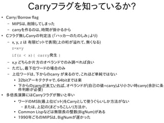 Carryフラグを知っているか?
●
Carry/Borrow flag
– MIPSは、削除してしまった
– carryを作るのは、時間が掛かるから
●
Cフラグ無しCarryの判定法 (「ハッカーのたのしみ」より)
– x, y, z は 有限ビットで表現(上の桁が溢れて、無くなる)
z=x+y
if(z < x){ carry発生 }
– x,y どちらか片方のオペランドでのみ調べれば良い
– ただし、最下位ワードの場合のみ
– 上位ワードは、下からのcarry が来るので、これほど単純ではない
●
32bitアーキテクチャで、64bitまでは楽
●
下からのcarryが来ていれば、オペランドが(自己の値+carry)より小さい時carry(余計に条
件判断が必要)
●
多倍長演算にはCarryフラグが無いと辛い
●
ワードのMSB(最上位ビット)をCarryとして使うぐらいしか方法がない
– または、上記の(まどっろこしい)方法か、
●
Common Lispなどは無限長の整数(BigNum)がある
●
1990年ごろのMIPSは、BigNumが遅かった
 