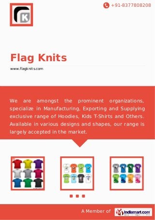+91-8377808208

Flag Knits
www.flagknits.com

We

are

amongst

the

prominent

organizations,

specialize in Manufacturing, Exporting and Supplying
exclusive range of Hoodies, Kids T-Shirts and Others.
Available in various designs and shapes, our range is
largely accepted in the market.

A Member of

 
