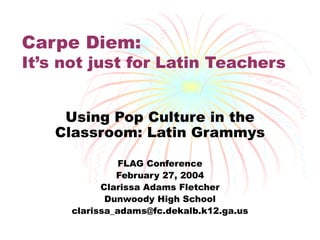 Carpe Diem: It’s not just for Latin Teachers Using Pop Culture in the Classroom: Latin Grammys FLAG Conference February 27, 2004 Clarissa Adams Fletcher Dunwoody High School [email_address] 
