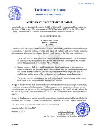 RLM-026 Rev.1 03/2020
AUTHORIZATION OF SERVICE PROVIDER
Issued under the provisions of Regulation 20.11.5 of Chapter III of International Convention for
the Safety of Life at Sea, 1974, ss amended, and MSC Resolution 402(96) by the Office of the
Deputy Commissioner of Maritime Affairs of the Liberia Maritime Authority to
DOLPHIN MARINE CO.
6 EI-Taweniat smoha
Smoha, Alexandria
EGYPT
The above listed service provider has been audited and authorized to perform maintenance, thorough
examination, operational testing, overhaul and repair of lifeboats and rescue boats, launching
appliances and release gear on Liberian flagged vessels subject to the following conditions:
1. The service provider shall maintain a valid Approved Service Supplier Certificate issued
by a class society recognized by the Liberian Administration verifying that the provider
meets the requirements of Resolution MSC.402(96)
2. Service engineers shall have valid Qualification Certificates issued by the equipment
manufacturer or by the Approved Service Provider to whom this Authorization Document
was issued. The Qualification Certificate must define the service engineer’s level of
qualification and the scope of the certification (e.g., makes and types of equipment).
3. The service provider must possess and shall maintain valid manufacturers’ authorization
certificates for all equipment to be inspected and serviced.
A copy of this Document shall be attached to each report of maintenance, thorough examination,
operational testing, overhaul and repair of lifeboats, rescue boats, launching appliances and on-
load release gear carried out on Liberian flagged ships. A copy of the Qualification Certificate for
the service engineer(s) who inspected and/or serviced the equipment shall also be attached to the
report.
A copy of this Document and the applicable manufacturer’s authorization shall be provided to the
shipowner and the vessel’s class society prior to carrying out services on a Liberian flagged ship.
This Authorization Document is valid until: 27 January 2023
Issued at Dulles, Virginia, USA
on June 22, 2020 Anthony Dupree, Jr
Anthony Dupree, Jr.
for the Deputy Commissioner of Maritime Affairs, R.L
Doc. No: ASP-306-062220
THE REPUBLIC OF LIBERIA
LIBERIA MARITIME AUTHORITY
 