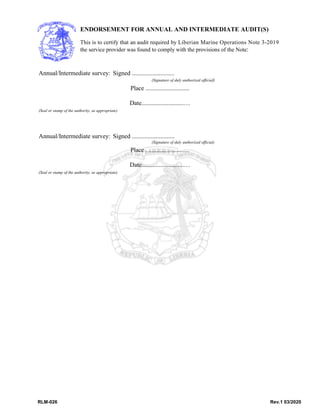 RLM-026 Rev.1 03/2020
ENDORSEMENT FOR ANNUAL AND INTERMEDIATE AUDIT(S)
This is to certify that an audit required by Liberian Marine Operations Note 3-2019
the service provider was found to comply with the provisions of the Note:
Annual/Intermediate survey: Signed ...........................
(Signature of duly authorized official)
Place ............................
Date...........................…
(Seal or stamp of the authority, as appropriate)
Annual/Intermediate survey: Signed ...........................
(Signature of duly authorized official)
Place ............................
Date...........................…
(Seal or stamp of the authority, as appropriate)
 
