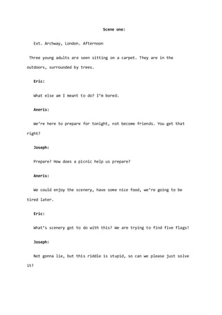 Scene one:
Ext. Archway, London. Afternoon
Three young adults are seen sitting on a carpet. They are in the
outdoors, surrounded by trees.
Eric:
What else am I meant to do? I’m bored.
Aneris:
We’re here to prepare for tonight, not become friends. You get that
right?
Joseph:
Prepare? How does a picnic help us prepare?
Aneris:
We could enjoy the scenery, have some nice food, we’re going to be
tired later.
Eric:
What’s scenery got to do with this? We are trying to find five flags!
Joseph:
Not gonna lie, but this riddle is stupid, so can we please just solve
it?
 
