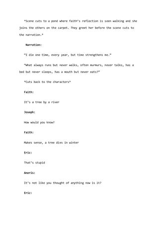 *Scene cuts to a pond where faith’s reflection is seen walking and she
joins the others on the carpet. They greet her before the scene cuts to
the narration.*
Narration:
“I die one time, every year, but time strengthens me.”
“What always runs but never walks, often murmurs, never talks, has a
bed but never sleeps, has a mouth but never eats?”
*Cuts back to the characters*
Faith:
It’s a tree by a river
Joseph:
How would you know?
Faith:
Makes sense, a tree dies in winter
Eric:
That’s stupid
Aneris:
It’s not like you thought of anything now is it?
Eric:
 