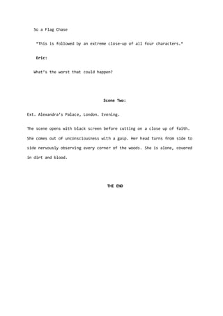 So a Flag Chase
*This is followed by an extreme close-up of all four characters.*
Eric:
What’s the worst that could happen?
Scene Two:
Ext. Alexandra’s Palace, London. Evening.
The scene opens with black screen before cutting on a close up of faith.
She comes out of unconsciousness with a gasp. Her head turns from side to
side nervously observing every corner of the woods. She is alone, covered
in dirt and blood.
THE END
 