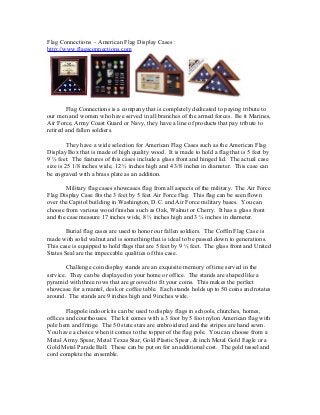Flag Connections - American Flag Display Cases : 
http://www.flagsconnections.com 
Flag Connections is a company that is completely dedicated to paying tribute to 
our men and women who have served in all branches of the armed forces. Be it Marines, 
Air Force, Army Coast Guard or Navy, they have a line of products that pay tribute to 
retired and fallen soldiers. 
They have a wide selection for American Flag Cases such as the American Flag 
Display Box that is made of high quality wood. It is made to hold a flag that is 5 feet by 
9 ½ feet. The features of this cases include a glass front and hinged lid. The actual case 
size is 25 1/8 inches wide, 12 ½ inches high and 4 3/8 inches in diameter. This case can 
be engraved with a brass plate as an addition. 
Military flag cases showcases flag from all aspects of the military. The Air Force 
Flag Display Case fits the 3 feet by 5 feet Air Force flag. This flag can be seen flown 
over the Capitol building in Washington, D.C. and Air Force military bases. You can 
choose from various wood finishes such as Oak, Walnut or Cherry. It has a glass front 
and the case measure 17 inches wide, 8 ½ inches high and 3 ¼ inches in diameter. 
Burial flag cases are used to honor our fallen soldiers. The Coffin Flag Case is 
made with solid walnut and is something that is ideal to be passed down to generations. 
This case is equipped to hold flags that are 5 feet by 9 ½ feet. The glass front and United 
States Seal are the impeccable qualities of this case. 
Challenge coin display stands are an exquisite memory of time served in the 
service. They can be displayed in your home or office. The stands are shaped like a 
pyramid with three rows that are grooved to fit your coins. This makes the perfect 
showcase for a mantel, desk or coffee table. Each stands holds up to 50 coins and rotates 
around. The stands are 9 inches high and 9 inches wide. 
Flagpole indoor kits can be used to display flags in schools, churches, homes, 
offices and courthouses. The kit comes with a 3 foot by 5 foot nylon American flag with 
pole hem and fringe. The 50 state stars are embroidered and the stripes are hand sewn. 
You have a choice when it comes to the topper of the flag pole. You can choose from a 
Metal Army Spear, Metal Texas Star, Gold Plastic Spear, & inch Metal Gold Eagle or a 
Gold Metal Parade Ball. These can be put on for an additional cost. The gold tassel and 
cord complete the ensemble. 
 