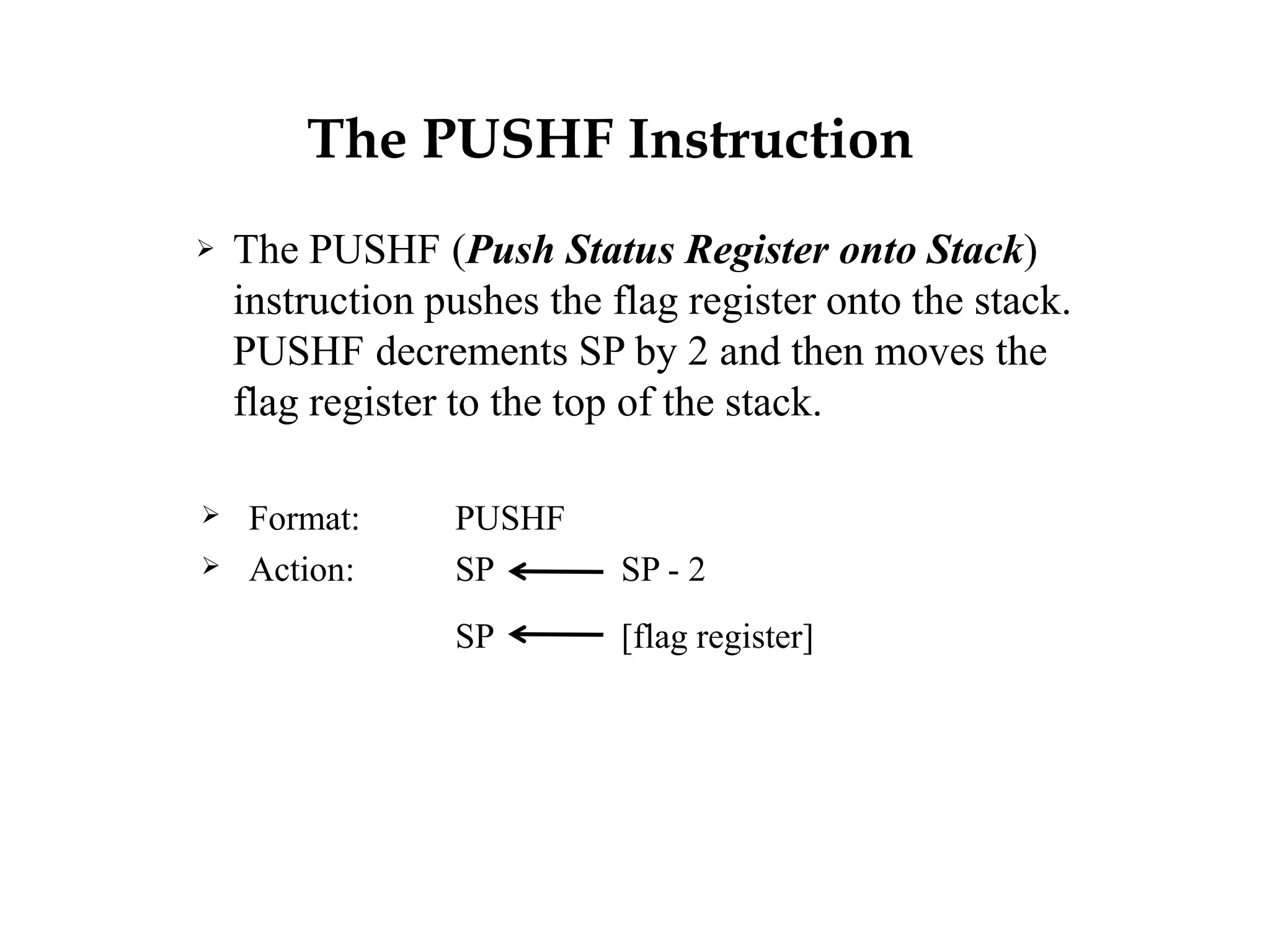 The PUSHF Instruction
 The PUSHF (Push Status Register onto Stack)
instruction pushes the flag register onto the stack.
PUSHF decrements SP by 2 and then moves the
flag register to the top of the stack.
 Format: PUSHF
 Action: SP SP - 2
SP [flag register]
 