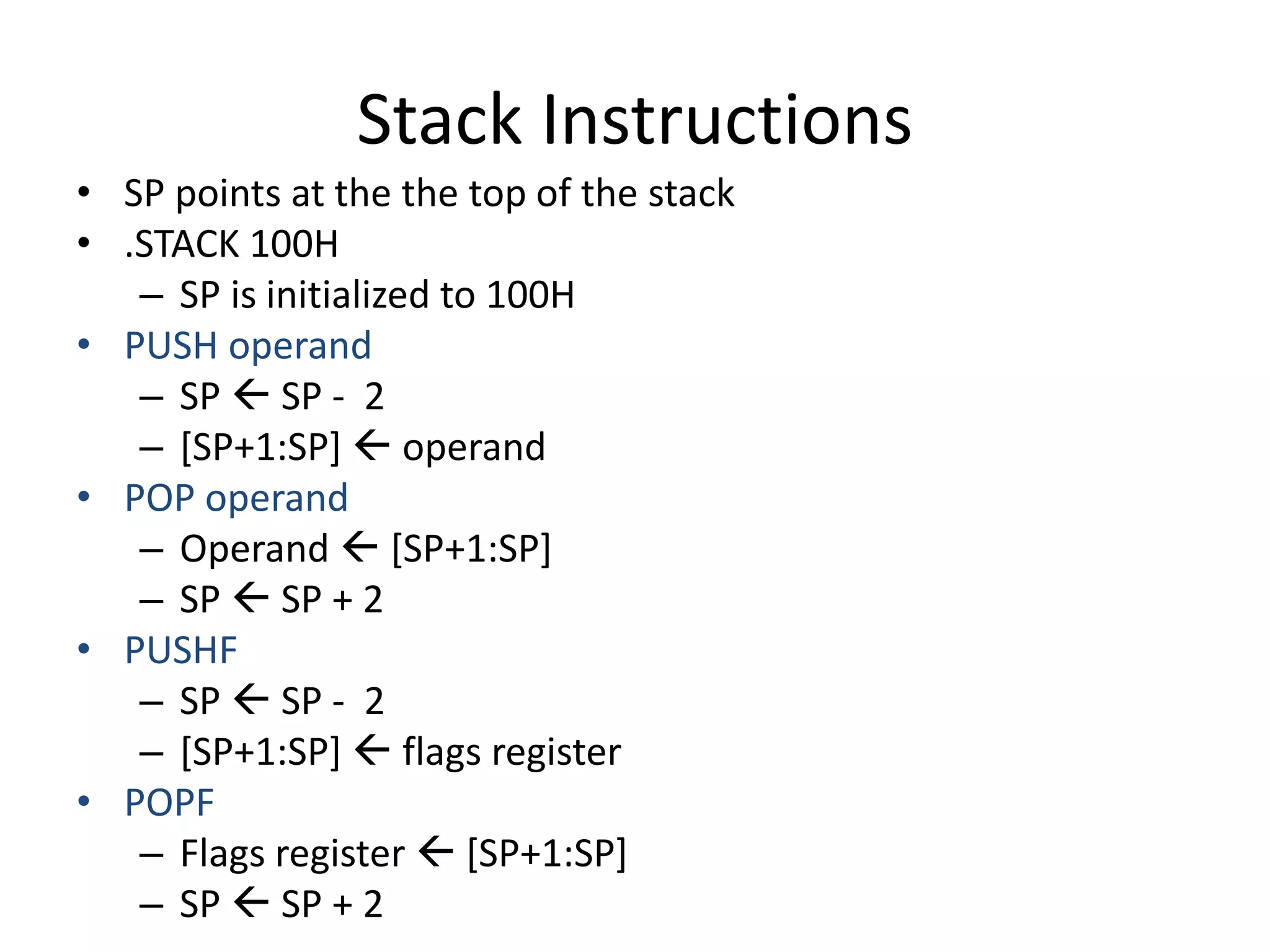 Stack Instructions
• SP points at the the top of the stack
• .STACK 100H
– SP is initialized to 100H
• PUSH operand
– SP  SP - 2
– [SP+1:SP]  operand
• POP operand
– Operand  [SP+1:SP]
– SP  SP + 2
• PUSHF
– SP  SP - 2
– [SP+1:SP]  flags register
• POPF
– Flags register  [SP+1:SP]
– SP  SP + 2
 