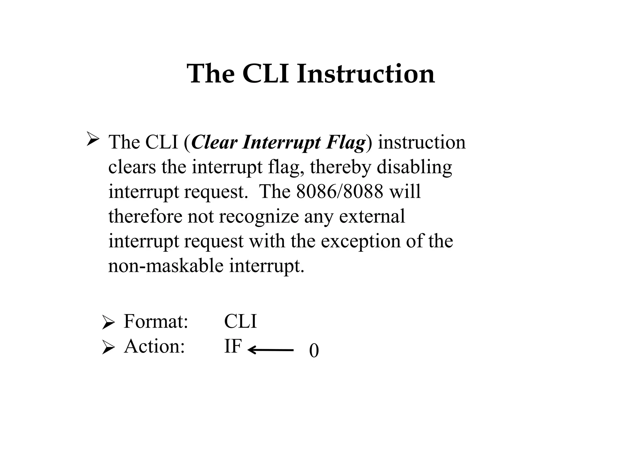 The CLI Instruction
 The CLI (Clear Interrupt Flag) instruction
clears the interrupt flag, thereby disabling
interrupt request. The 8086/8088 will
therefore not recognize any external
interrupt request with the exception of the
non-maskable interrupt.
 Format: CLI
 Action: IF 0
 