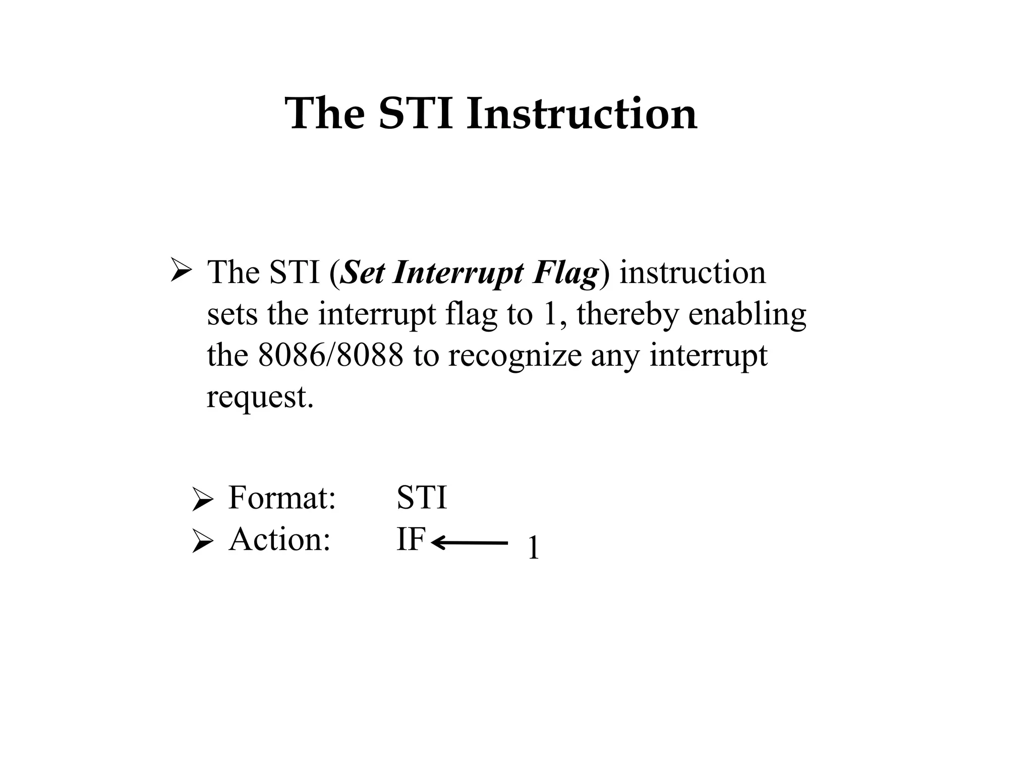 The STI Instruction
 The STI (Set Interrupt Flag) instruction
sets the interrupt flag to 1, thereby enabling
the 8086/8088 to recognize any interrupt
request.
 Format: STI
 Action: IF 1
 