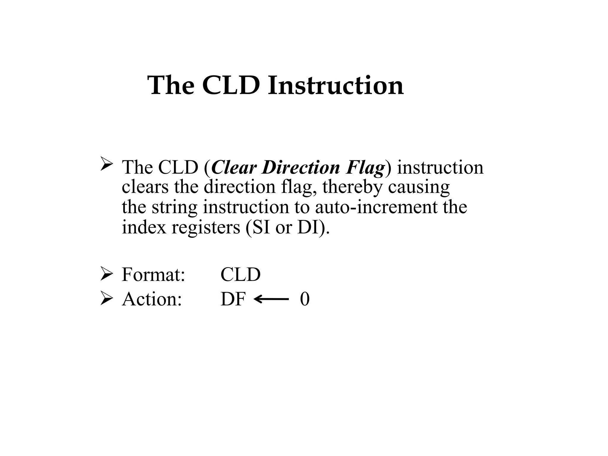 The CLD Instruction
 The CLD (Clear Direction Flag) instruction
clears the direction flag, thereby causing
the string instruction to auto-increment the
index registers (SI or DI).
 Format: CLD
 Action: DF 0
 