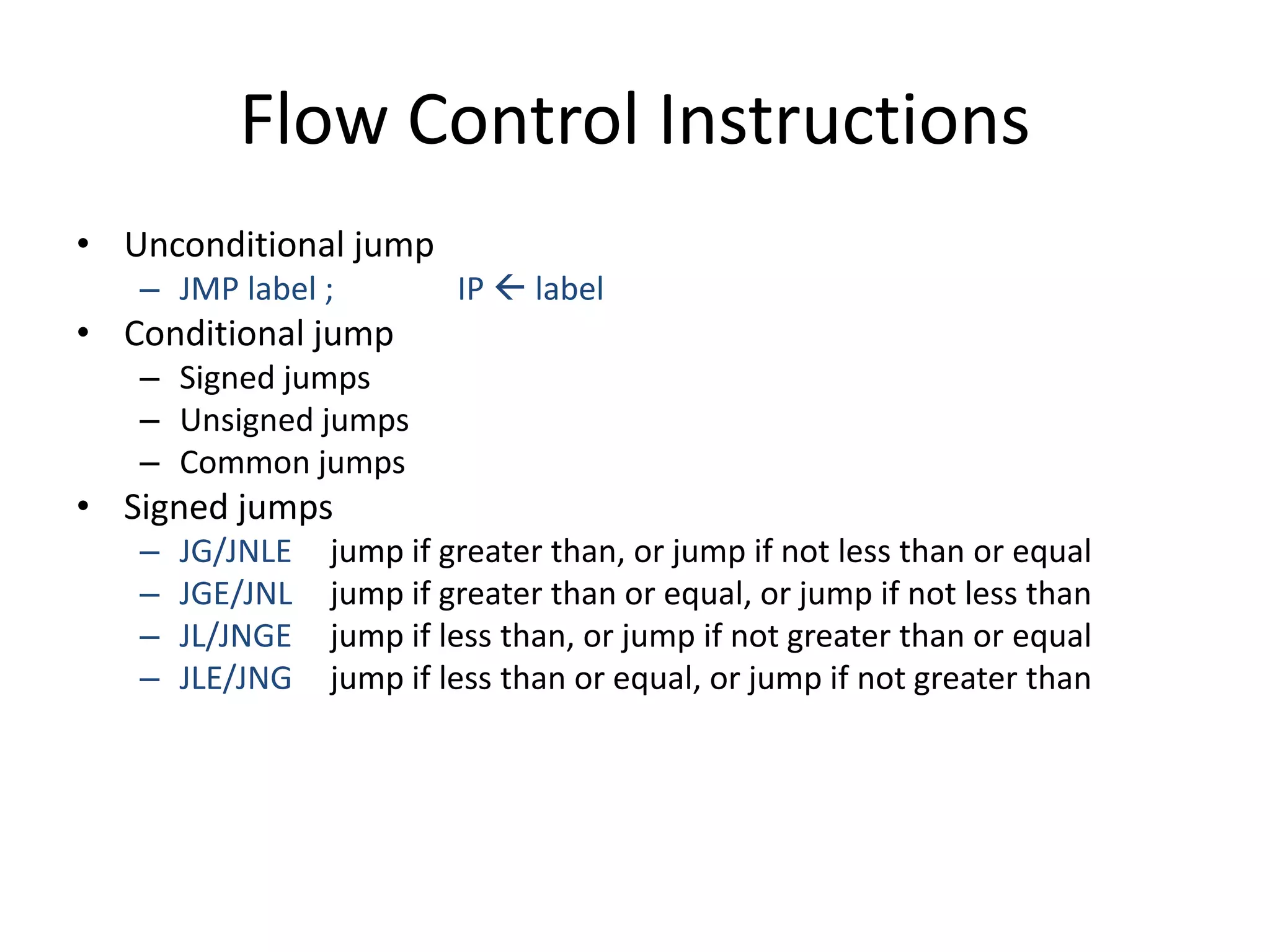 Flow Control Instructions
• Unconditional jump
– JMP label ; IP  label
• Conditional jump
– Signed jumps
– Unsigned jumps
– Common jumps
• Signed jumps
– JG/JNLE jump if greater than, or jump if not less than or equal
– JGE/JNL jump if greater than or equal, or jump if not less than
– JL/JNGE jump if less than, or jump if not greater than or equal
– JLE/JNG jump if less than or equal, or jump if not greater than
 