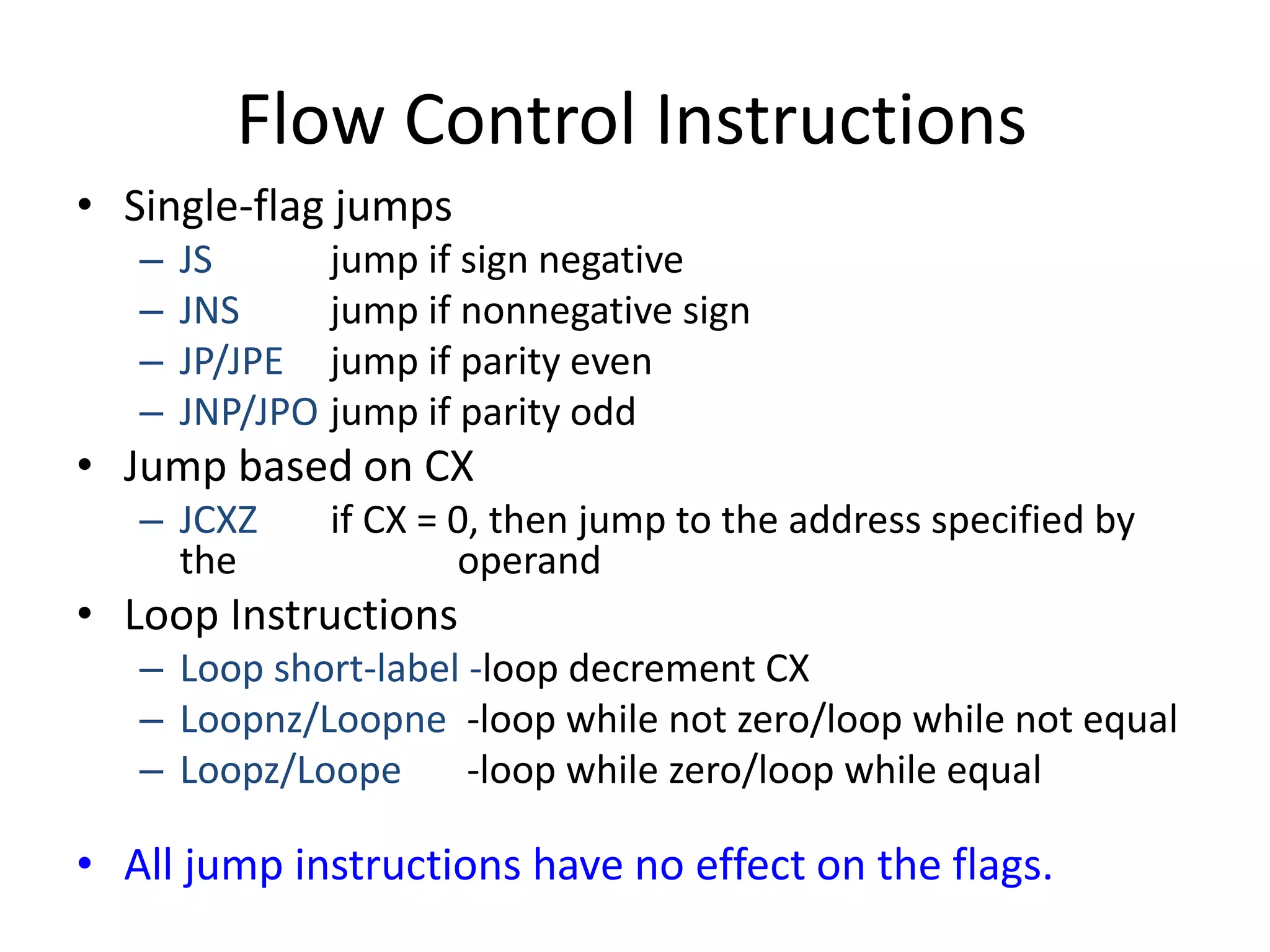 Flow Control Instructions
• Single-flag jumps
– JS jump if sign negative
– JNS jump if nonnegative sign
– JP/JPE jump if parity even
– JNP/JPO jump if parity odd
• Jump based on CX
– JCXZ if CX = 0, then jump to the address specified by
the operand
• Loop Instructions
– Loop short-label -loop decrement CX
– Loopnz/Loopne -loop while not zero/loop while not equal
– Loopz/Loope -loop while zero/loop while equal
• All jump instructions have no effect on the flags.
 