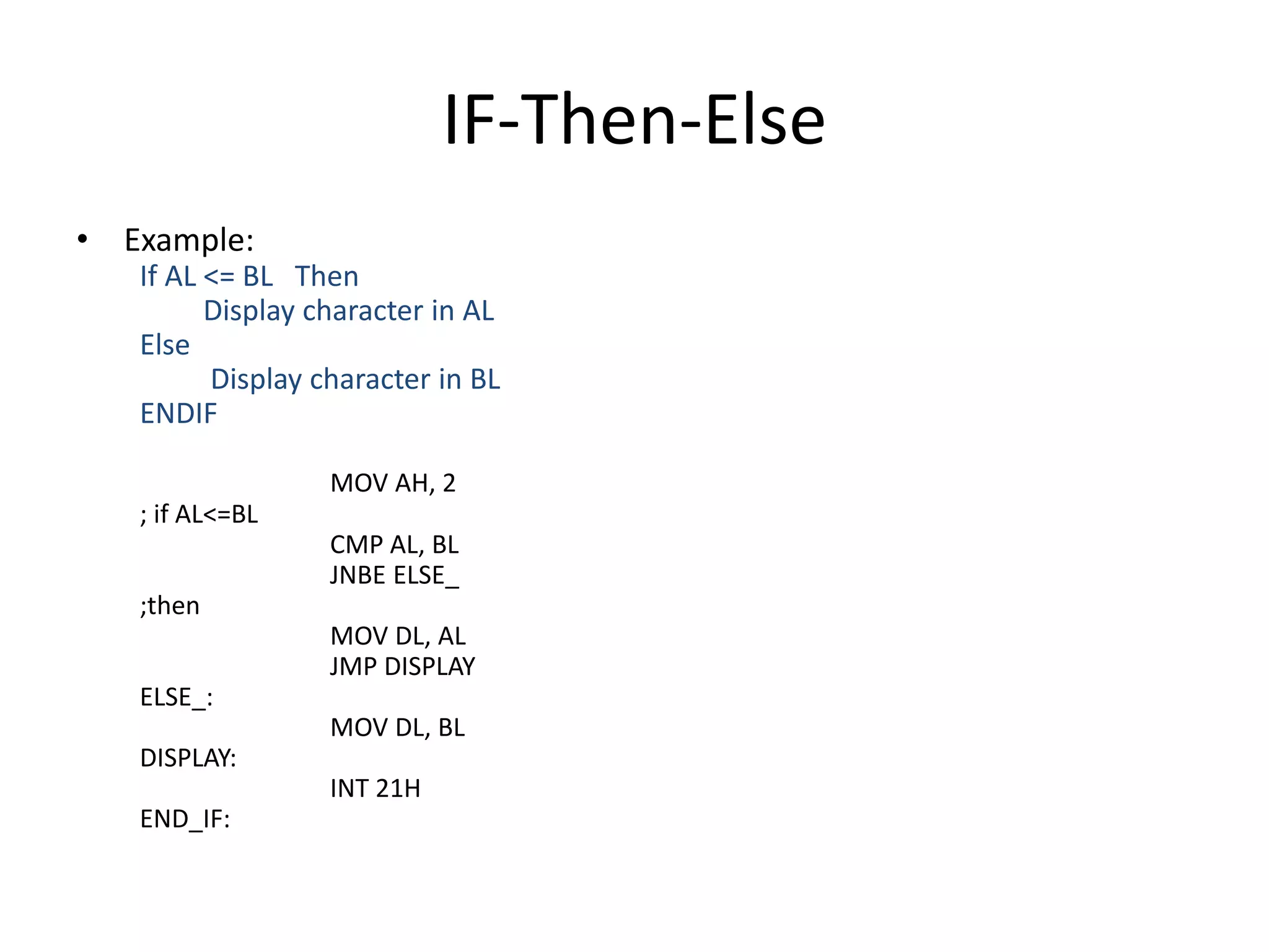 IF-Then-Else
• Example:
If AL <= BL Then
Display character in AL
Else
Display character in BL
ENDIF
MOV AH, 2
; if AL<=BL
CMP AL, BL
JNBE ELSE_
;then
MOV DL, AL
JMP DISPLAY
ELSE_:
MOV DL, BL
DISPLAY:
INT 21H
END_IF:
 