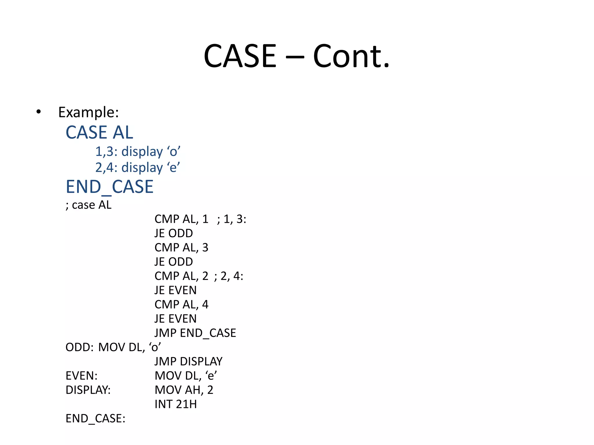CASE – Cont.
• Example:
CASE AL
1,3: display ‘o’
2,4: display ‘e’
END_CASE
; case AL
CMP AL, 1 ; 1, 3:
JE ODD
CMP AL, 3
JE ODD
CMP AL, 2 ; 2, 4:
JE EVEN
CMP AL, 4
JE EVEN
JMP END_CASE
ODD: MOV DL, ‘o’
JMP DISPLAY
EVEN: MOV DL, ‘e’
DISPLAY: MOV AH, 2
INT 21H
END_CASE:
 