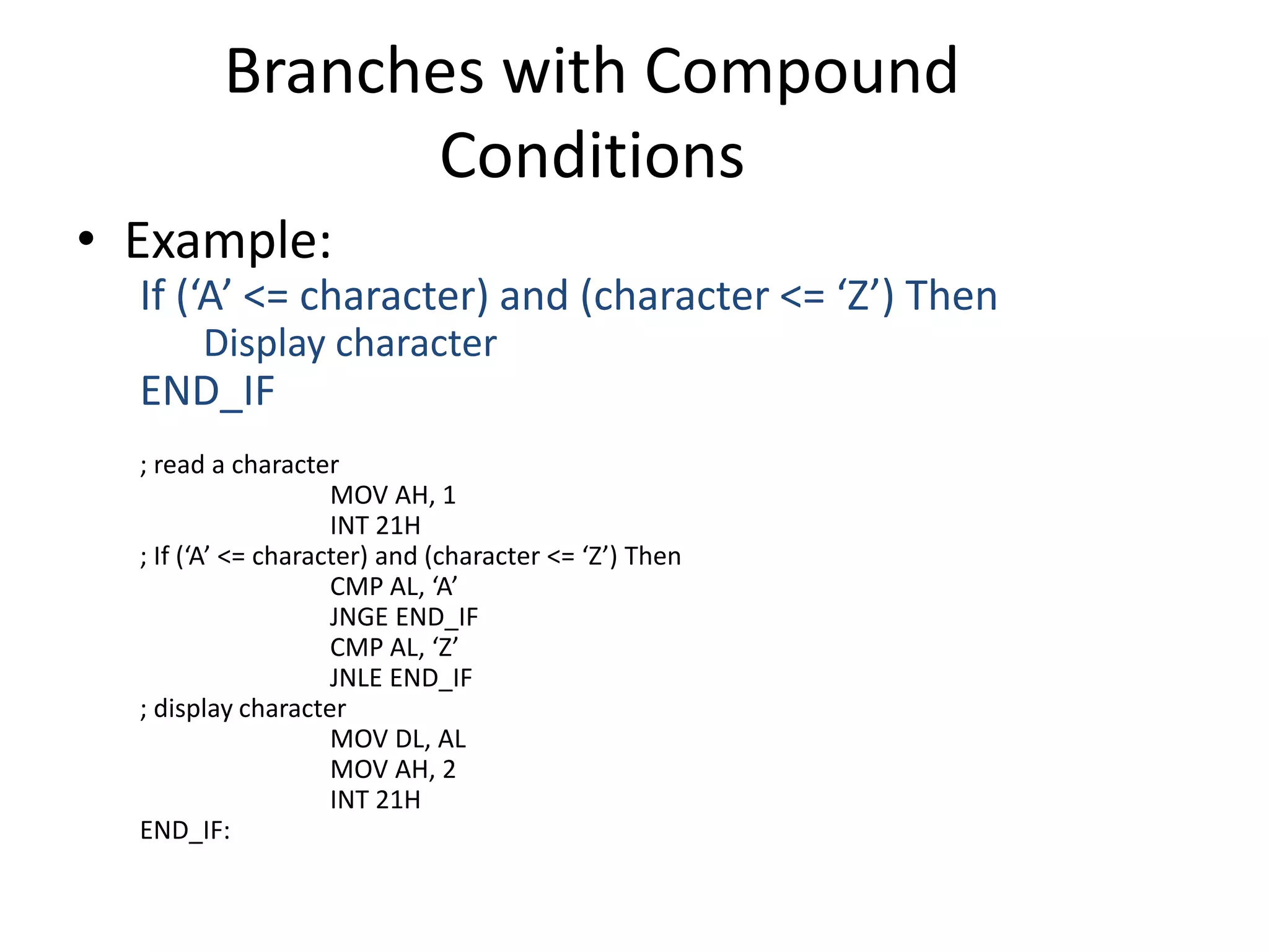 Branches with Compound
Conditions
• Example:
If (‘A’ <= character) and (character <= ‘Z’) Then
Display character
END_IF
; read a character
MOV AH, 1
INT 21H
; If (‘A’ <= character) and (character <= ‘Z’) Then
CMP AL, ‘A’
JNGE END_IF
CMP AL, ‘Z’
JNLE END_IF
; display character
MOV DL, AL
MOV AH, 2
INT 21H
END_IF:
 