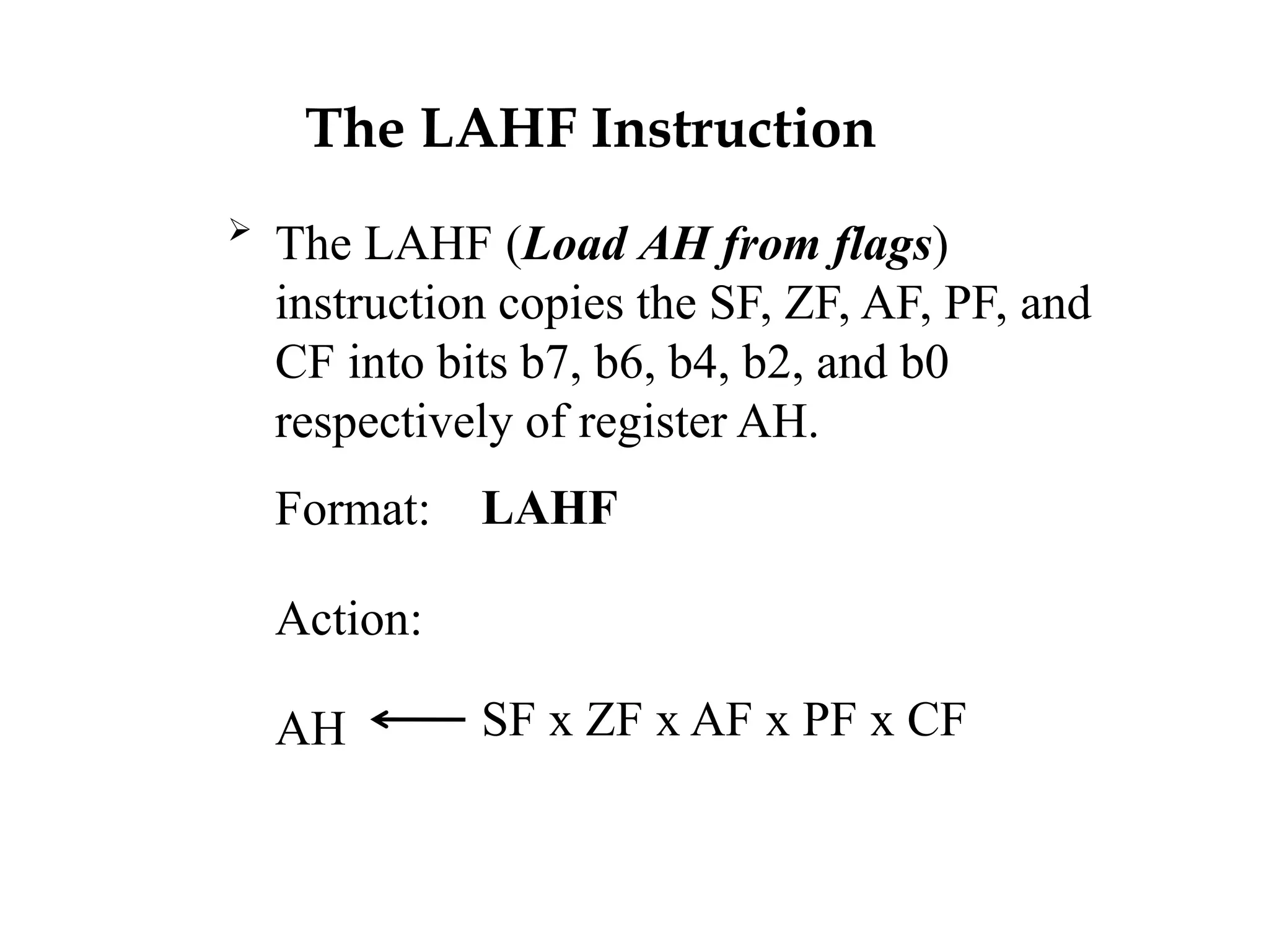 The LAHF Instruction

The LAHF (Load AH from flags)
instruction copies the SF, ZF, AF, PF, and
CF into bits b7, b6, b4, b2, and b0
respectively of register AH.
Format:
Action:
AH
LAHF
SF x ZF x AF x PF x CF
 