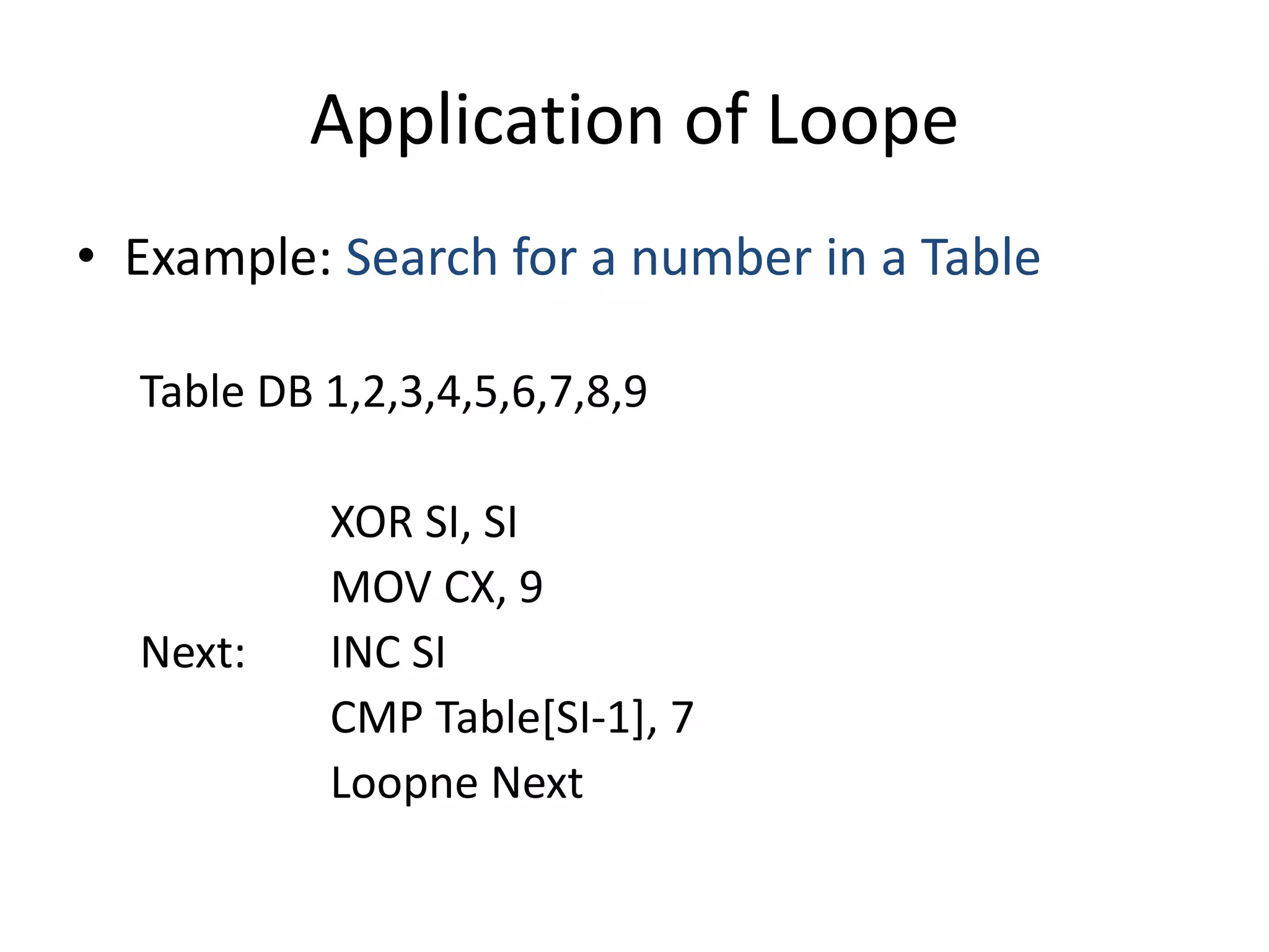 Application of Loope
• Example: Search for a number in a Table
Table DB 1,2,3,4,5,6,7,8,9
XOR SI, SI
MOV CX, 9
Next: INC SI
CMP Table[SI-1], 7
Loopne Next
 