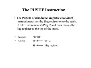 The PUSHF Instruction
 The PUSHF (Push Status Register onto Stack)
instruction pushes the flag register onto the stack.
PUSHF decrements SP by 2 and then moves the
flag register to the top of the stack.
 Format: PUSHF
 Action: SP SP - 2
SP [flag register]
 