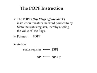The POPF Instruction
 The POPF (Pop Flags off the Stack)
instruction transfers the word pointed to by
SP to the status register, thereby altering
the value of the flags.
POPF

Format:
Action:
status register
SP
[SP]
SP + 2
 