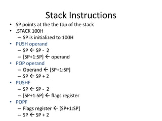 Stack Instructions
• SP points at the the top of the stack
• .STACK 100H
– SP is initialized to 100H
• PUSH operand
– SP  SP - 2
– [SP+1:SP]  operand
• POP operand
– Operand  [SP+1:SP]
– SP  SP + 2
• PUSHF
– SP  SP - 2
– [SP+1:SP]  flags register
• POPF
– Flags register  [SP+1:SP]
– SP  SP + 2
 