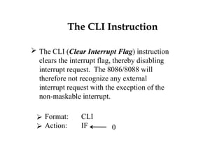 The CLI Instruction
 The CLI (Clear Interrupt Flag) instruction
clears the interrupt flag, thereby disabling
interrupt request. The 8086/8088 will
therefore not recognize any external
interrupt request with the exception of the
non-maskable interrupt.
 Format: CLI
 Action: IF 0
 