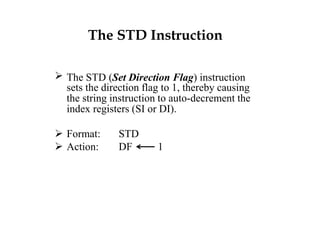 The STD Instruction
 The STD (Set Direction Flag) instruction
sets the direction flag to 1, thereby causing
the string instruction to auto-decrement the
index registers (SI or DI).
 Format: STD
 Action: DF 1
 