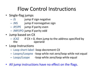 Flow Control Instructions
• Single-flag jumps
– JS jump if sign negative
– JNS jump if nonnegative sign
– JP/JPE jump if parity even
– JNP/JPO jump if parity odd
• Jump based on CX
– JCXZ if CX = 0, then jump to the address specified by
the operand
• Loop Instructions
– Loop short-label -loop decrement CX
– Loopnz/Loopne -loop while not zero/loop while not equal
– Loopz/Loope -loop while zero/loop while equal
• All jump instructions have no effect on the flags.
 