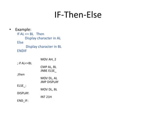 IF-Then-Else
• Example:
If AL <= BL Then
Display character in AL
Else
Display character in BL
ENDIF
MOV AH, 2
; if AL<=BL
CMP AL, BL
JNBE ELSE_
;then
MOV DL, AL
JMP DISPLAY
ELSE_:
MOV DL, BL
DISPLAY:
INT 21H
END_IF:
 
