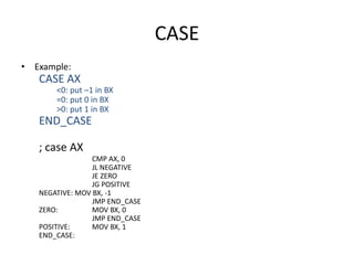 CASE
• Example:
CASE AX
<0: put –1 in BX
=0: put 0 in BX
>0: put 1 in BX
END_CASE
; case AX
CMP AX, 0
JL NEGATIVE
JE ZERO
JG POSITIVE
NEGATIVE: MOV BX, -1
JMP END_CASE
ZERO: MOV BX, 0
JMP END_CASE
POSITIVE: MOV BX, 1
END_CASE:
 